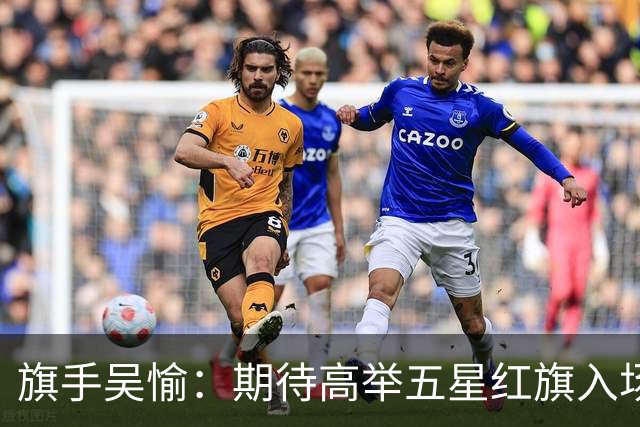 旗手吴愉：期待高举五星红旗入场 为国而战是最大动力